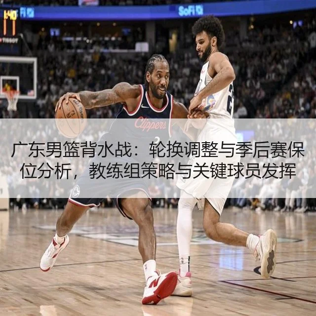 广东男篮背水战:轮换调整与季后赛保位分析,教练组策略与关键球员发挥