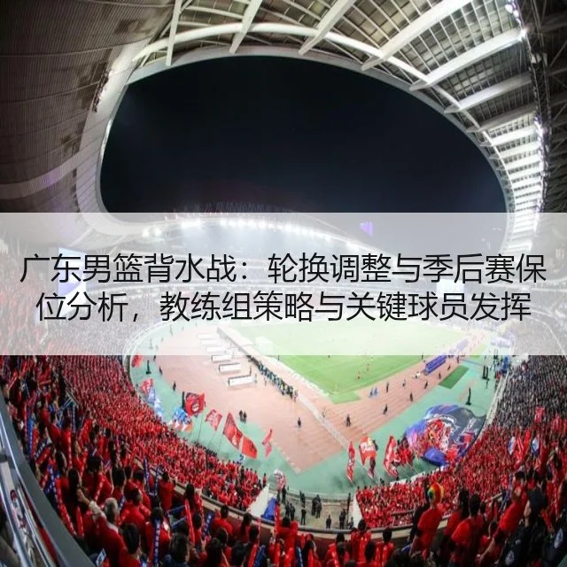 广东男篮背水战：轮换调整与季后赛保位分析，教练组策略与关键球员发挥